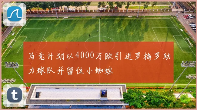 马竞计划以4000万欧引进罗梅罗助力球队并留住小蜘蛛