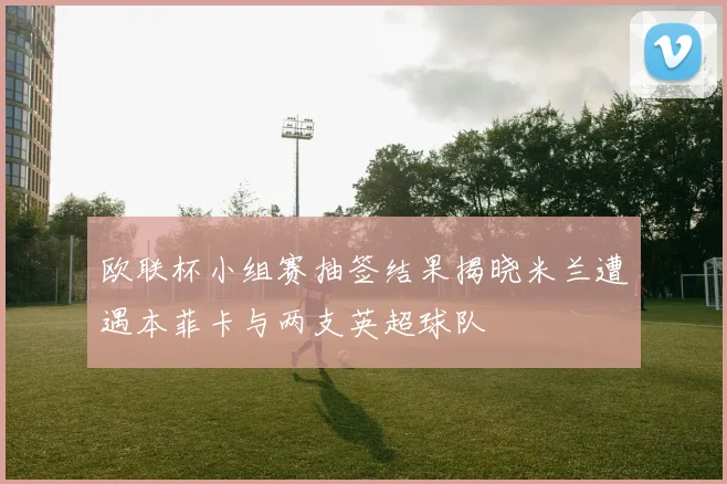 欧联杯小组赛抽签结果揭晓米兰遭遇本菲卡与两支英超球队