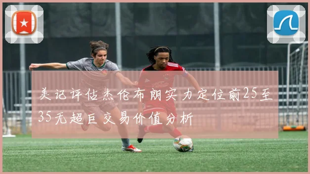 美记评估杰伦布朗实力定位前25至35无超巨交易价值分析