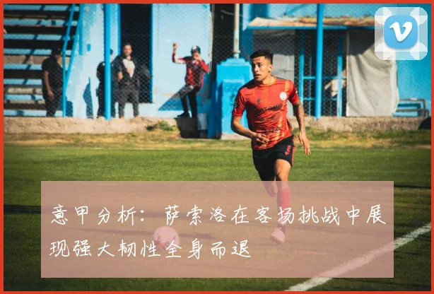 意甲分析：萨索洛在客场挑战中展现强大韧性全身而退