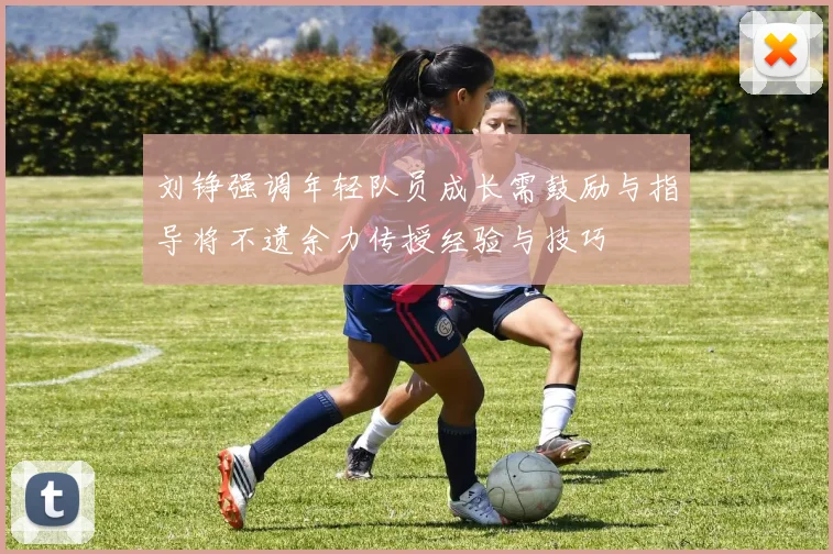 刘铮强调年轻队员成长需鼓励与指导将不遗余力传授经验与技巧