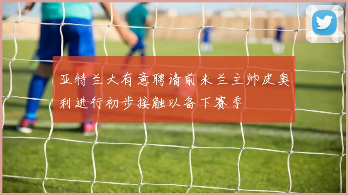 亚特兰大有意聘请前米兰主帅皮奥利进行初步接触以备下赛季