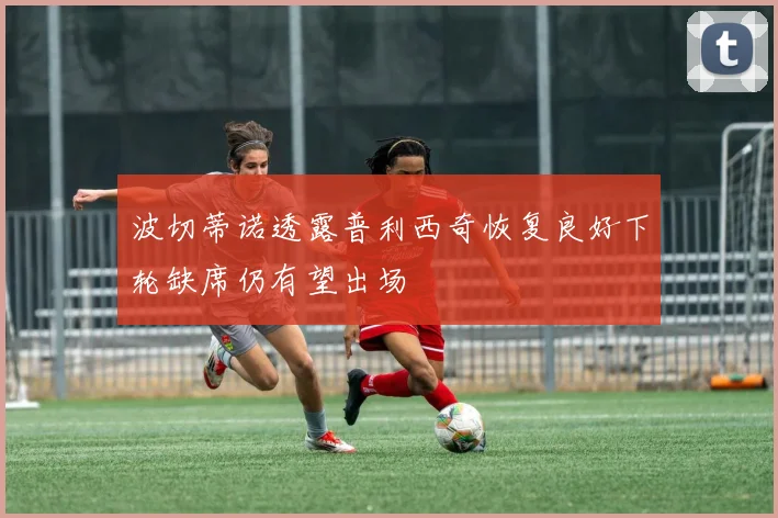 波切蒂诺透露普利西奇恢复良好下轮缺席仍有望出场