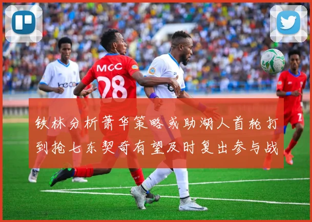 铁林分析萧华策略或助湖人首轮打到抢七东契奇有望及时复出参与战斗