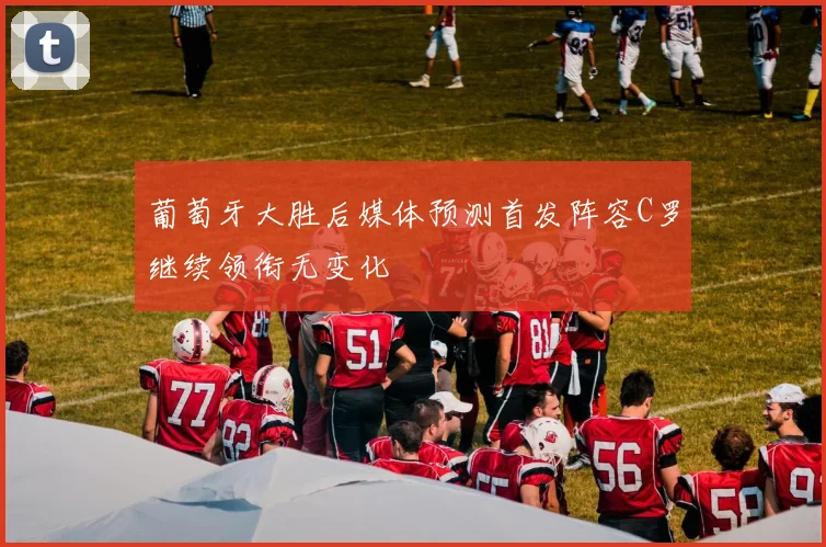 葡萄牙大胜后媒体预测首发阵容C罗继续领衔无变化
