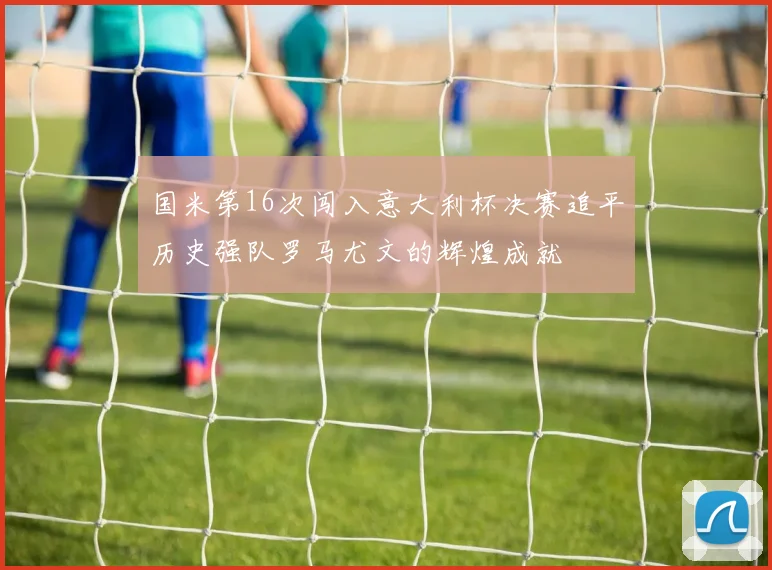 国米第16次闯入意大利杯决赛追平历史强队罗马尤文的辉煌成就
