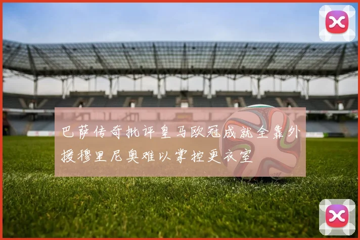 巴萨传奇批评皇马欧冠成就全靠外援穆里尼奥难以掌控更衣室