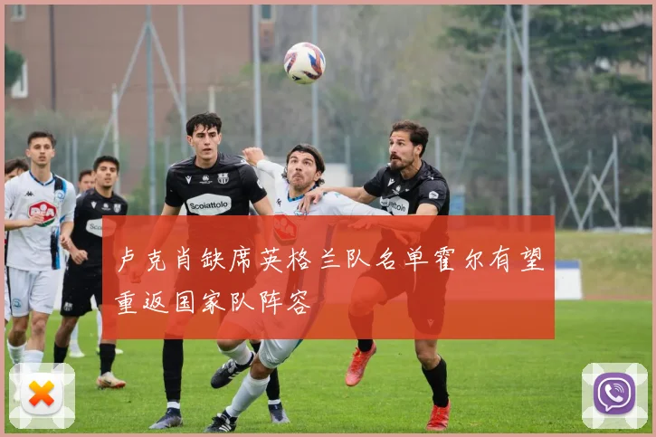 卢克肖缺席英格兰队名单霍尔有望重返国家队阵容
