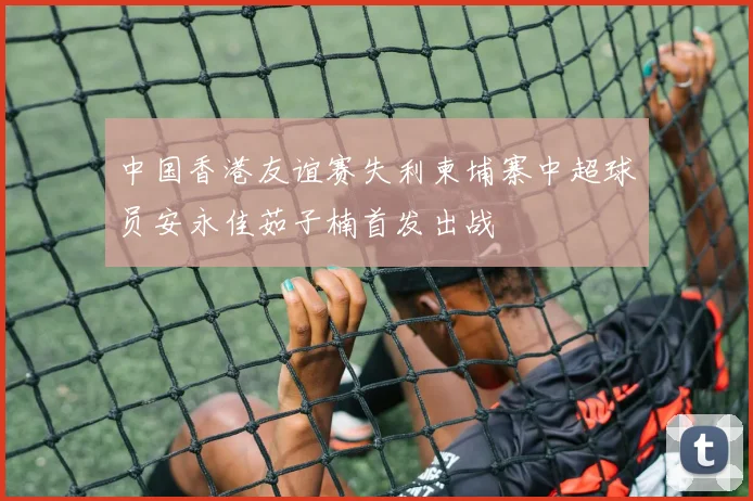 中国香港友谊赛失利柬埔寨中超球员安永佳茹子楠首发出战