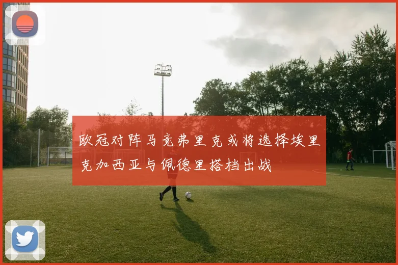 欧冠对阵马竞弗里克或将选择埃里克加西亚与佩德里搭档出战