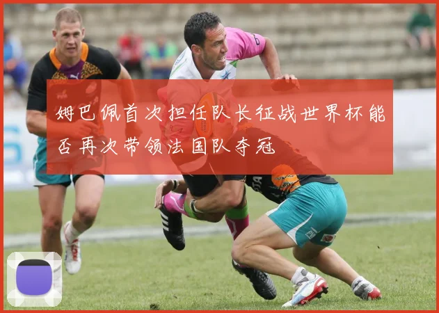姆巴佩首次担任队长征战世界杯能否再次带领法国队夺冠