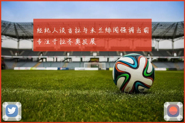 经纪人谈吉拉与米兰绯闻强调当前专注于拉齐奥发展