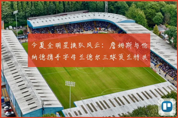 今夏全明星换队风云：詹姆斯与伦纳德携手字母兰德尔三球莫兰特共创辉煌