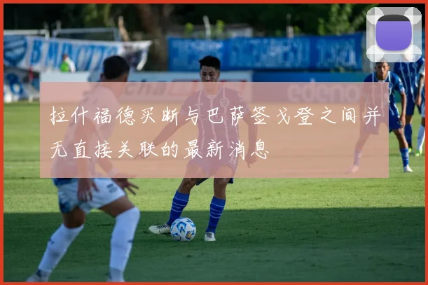 拉什福德买断与巴萨签戈登之间并无直接关联的最新消息
