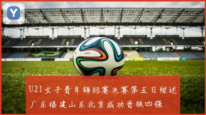 U21女子青年锦标赛决赛第五日综述广东福建山东北京成功晋级四强