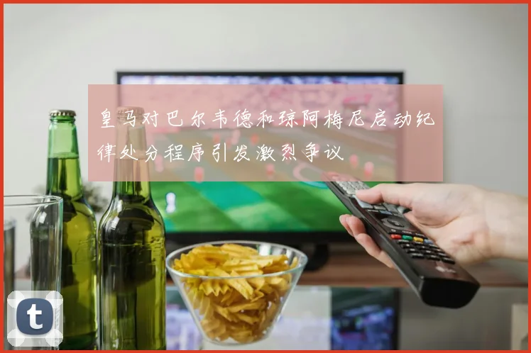 皇马对巴尔韦德和琼阿梅尼启动纪律处分程序引发激烈争议