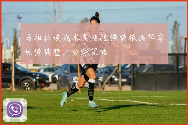 马祖拉谈战术灵活性强调根据阵容优势调整三分球策略