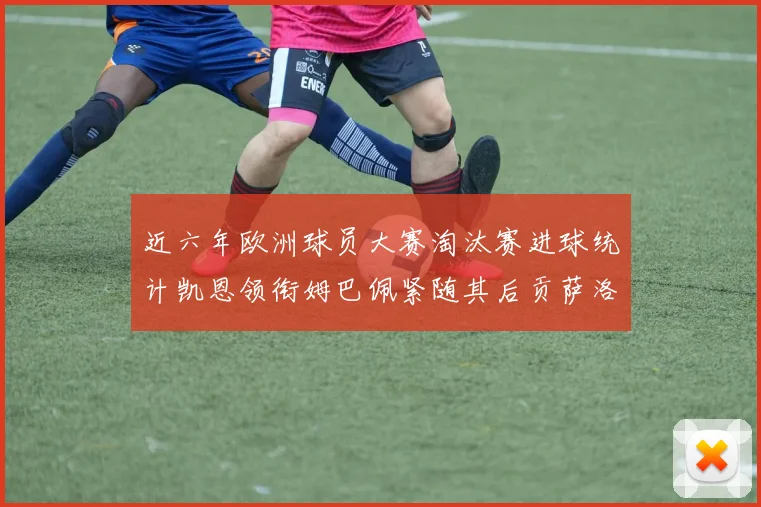 近六年欧洲球员大赛淘汰赛进球统计凯恩领衔姆巴佩紧随其后贡萨洛表现不俗