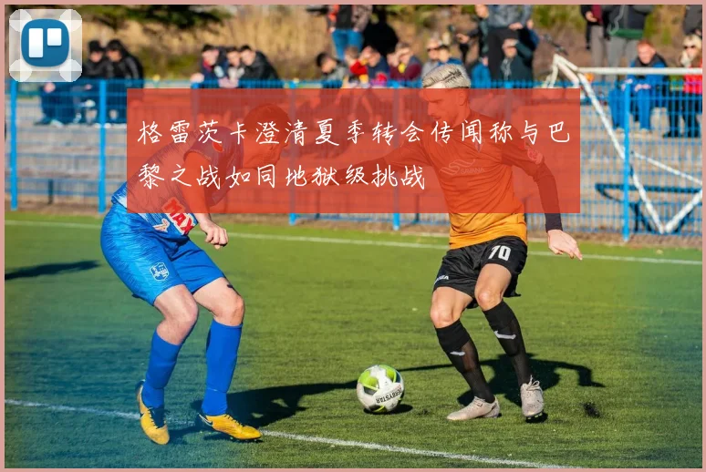 格雷茨卡澄清夏季转会传闻称与巴黎之战如同地狱级挑战