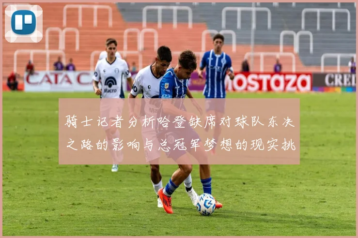 骑士记者分析哈登缺席对球队东决之路的影响与总冠军梦想的现实挑战