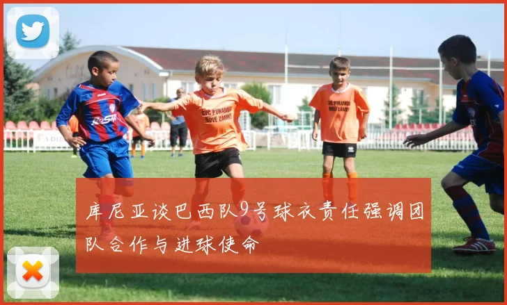 库尼亚谈巴西队9号球衣责任强调团队合作与进球使命