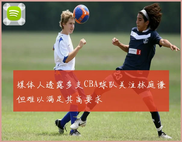 媒体人透露多支CBA球队关注林庭谦但难以满足其高要求