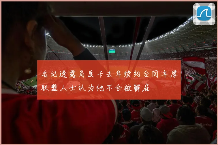名记透露乌度卡去年续约合同丰厚联盟人士认为他不会被解雇