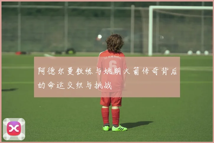 阿德尔曼教练与姚明火箭传奇背后的命运交织与挑战