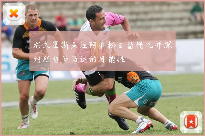 尤文图斯关注阿利松去留情况并探讨租借马马达的可能性