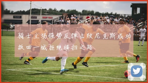 骑士主场强势反弹击败尼克斯成功扳回一城拒绝横扫之路